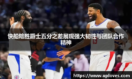 快船险胜爵士五分之差展现强大韧性与团队合作精神