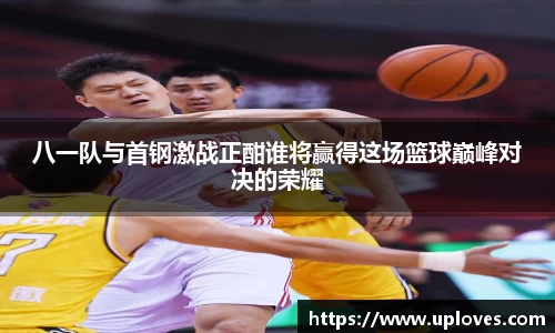 八一队与首钢激战正酣谁将赢得这场篮球巅峰对决的荣耀