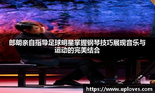 郎朗亲自指导足球明星掌握钢琴技巧展现音乐与运动的完美结合
