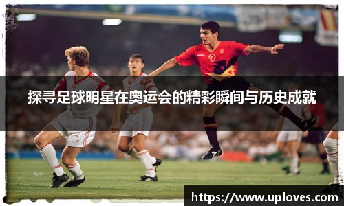 探寻足球明星在奥运会的精彩瞬间与历史成就